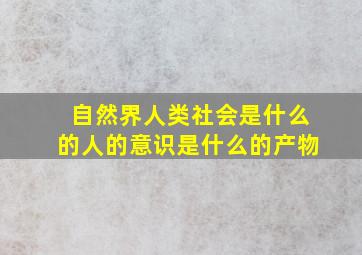 自然界人类社会是什么的人的意识是什么的产物