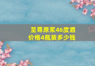 至尊原浆46度酒价格4瓶装多少钱