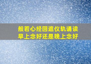 般若心经回遮仪轨诵读早上念好还是晚上念好