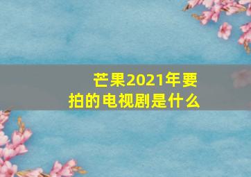 芒果2021年要拍的电视剧是什么