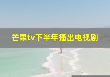 芒果tv下半年播出电视剧