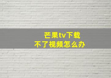 芒果tv下载不了视频怎么办