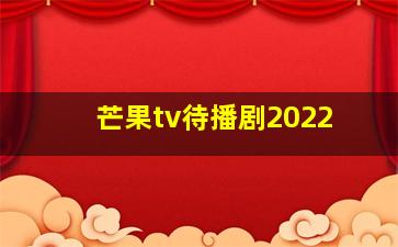 芒果tv待播剧2022