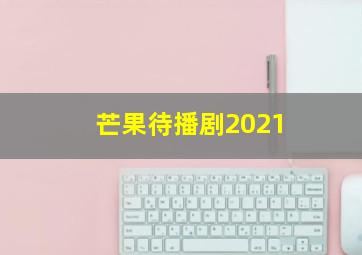 芒果待播剧2021