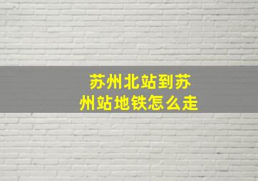 苏州北站到苏州站地铁怎么走