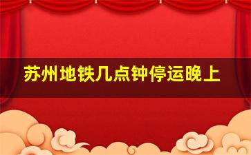 苏州地铁几点钟停运晚上