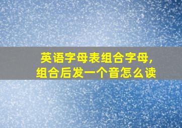 英语字母表组合字母,组合后发一个音怎么读