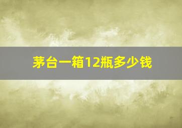 茅台一箱12瓶多少钱