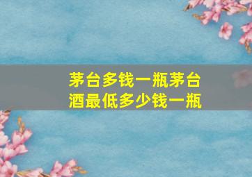 茅台多钱一瓶茅台酒最低多少钱一瓶