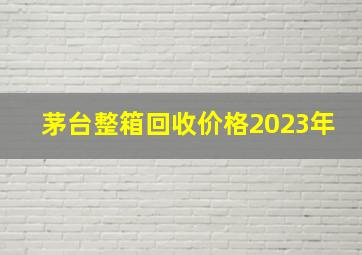 茅台整箱回收价格2023年