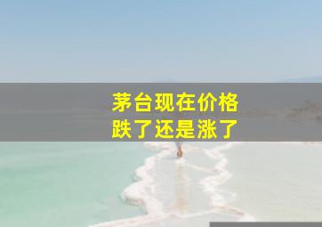 茅台现在价格跌了还是涨了