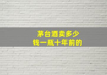 茅台酒卖多少钱一瓶十年前的