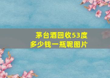 茅台酒回收53度多少钱一瓶呢图片