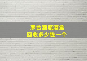 茅台酒瓶酒盒回收多少钱一个