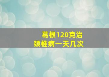 葛根120克治颈椎病一天几次