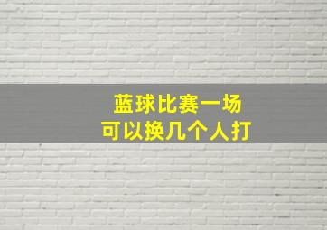 蓝球比赛一场可以换几个人打