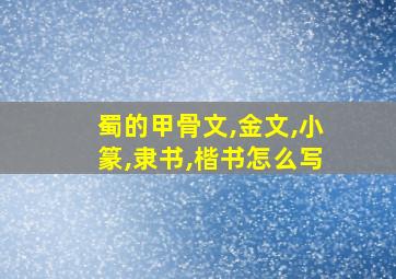 蜀的甲骨文,金文,小篆,隶书,楷书怎么写