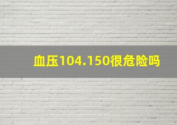 血压104.150很危险吗