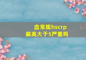 血常规hscrp偏高大于5严重吗