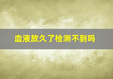 血液放久了检测不到吗