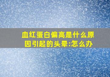 血红蛋白偏高是什么原因引起的头晕:怎么办