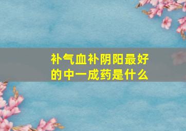 补气血补阴阳最好的中一成药是什么