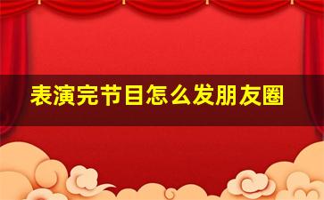 表演完节目怎么发朋友圈