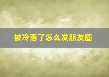 被冷落了怎么发朋友圈