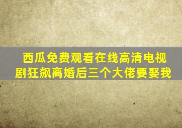 西瓜免费观看在线高清电视剧狂飙离婚后三个大佬要娶我