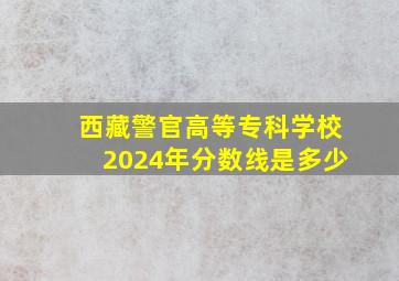 西藏警官高等专科学校2024年分数线是多少