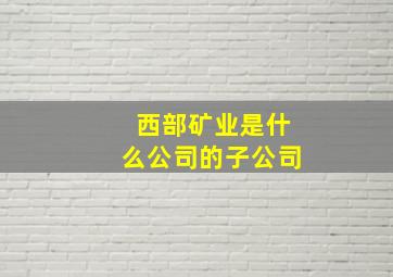 西部矿业是什么公司的子公司