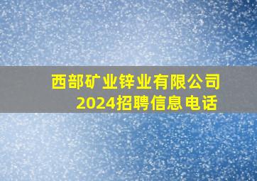 西部矿业锌业有限公司2024招聘信息电话