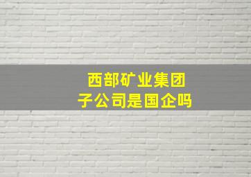 西部矿业集团子公司是国企吗