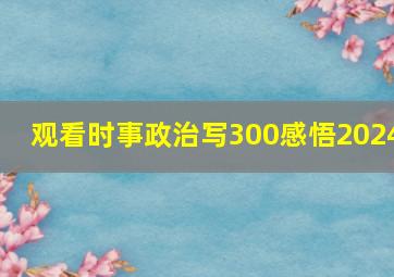 观看时事政治写300感悟2024