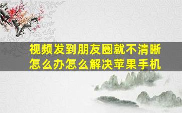 视频发到朋友圈就不清晰怎么办怎么解决苹果手机