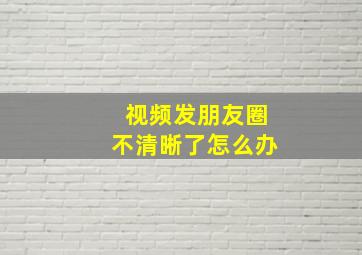 视频发朋友圈不清晰了怎么办