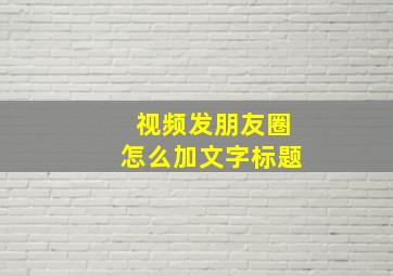 视频发朋友圈怎么加文字标题