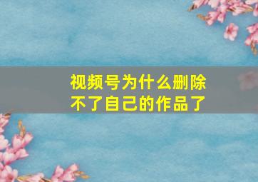 视频号为什么删除不了自己的作品了