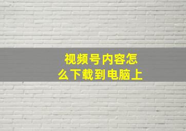 视频号内容怎么下载到电脑上