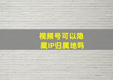 视频号可以隐藏IP归属地吗