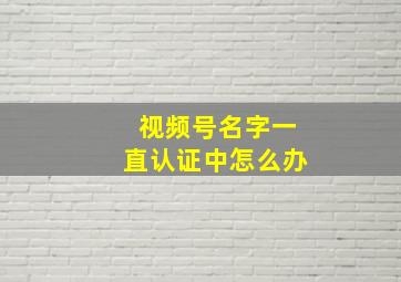 视频号名字一直认证中怎么办