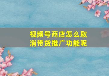 视频号商店怎么取消带货推广功能呢