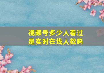 视频号多少人看过是实时在线人数吗