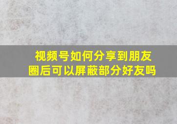 视频号如何分享到朋友圈后可以屏蔽部分好友吗