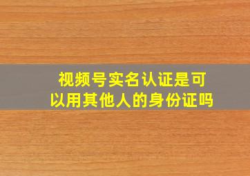 视频号实名认证是可以用其他人的身份证吗