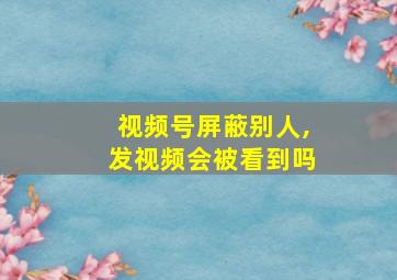 视频号屏蔽别人,发视频会被看到吗