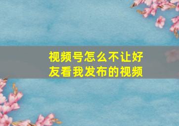 视频号怎么不让好友看我发布的视频