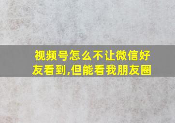 视频号怎么不让微信好友看到,但能看我朋友圈