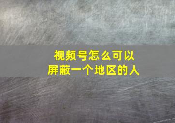 视频号怎么可以屏蔽一个地区的人