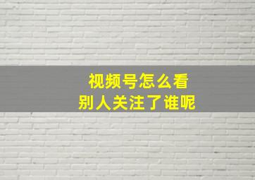 视频号怎么看别人关注了谁呢